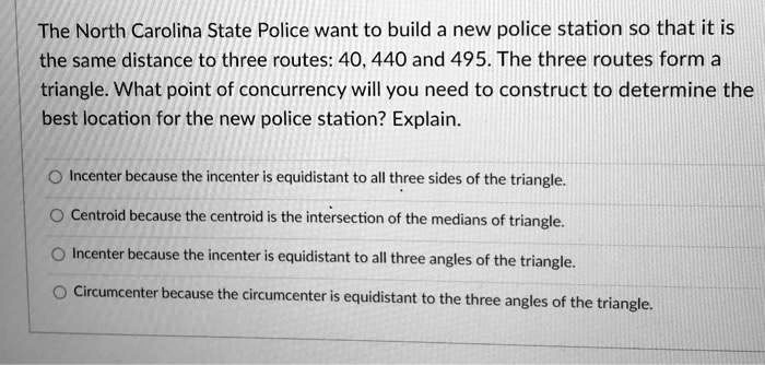 The North Carolina State Police want to build a new police station so that it is the same distance to three routes: 40, 440 and 495. The three routes form a triangle. What point of concurrency will you need to construct to determine the best location for the new police station? Explain.

Incenter because the incenter is equidistant to all three sides of the triangle.
Centroid because the centroid is the intersection of the medians of triangle.
Incenter because the incenter is equidistant to all three angles of the triangle.
Circumcenter because the circumcenter is equidistant to the three angles of the triangle.