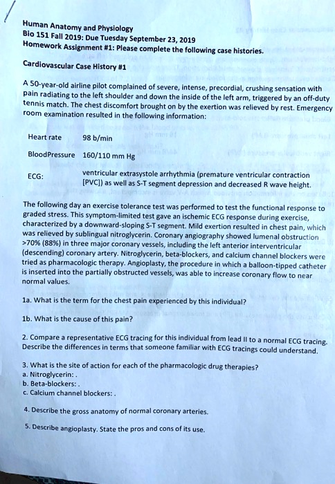 Human Anatomy and Physiology
Bio 151 Fall 2019: Due Tuesday September 23, 2019
Homework Assignment #1: Please complete the following case histories.
Cardiovascular Case History #1
A 50-year-old airline pilot complained of severe, intense, precordial, crushing sensation with
pain radiating to the left shoulder and down the inside of the left arm, triggered by an off-duty
tennis match. The chest discomfort brought on by the exertion was relieved by rest. Emergency
room examination resulted in the following information:
Heart rate 98 b/min
Blood Pressure 160/110 mm Hg
ECG:
ventricular extrasystole arrhythmia (premature ventricular contraction
[PVC]) as well as S-T segment depression and decreased R wave height.
The following day an exercise tolerance test was performed to test the functional response to
graded stress. This symptom-limited test gave an ischemic ECG response during exercise,
characterized by a downward-sloping S-T segment. Mild exertion resulted in chest pain, which
was relieved by sublingual nitroglycerin. Coronary angiography showed lumenal obstruction
>70% (88%) in three major coronary vessels, including the left anterior interventricular
(descending) coronary artery. Nitroglycerin, beta-blockers, and calcium channel blockers were
tried as pharmacologic therapy. Angioplasty, the procedure in which a balloon-tipped catheter
is inserted into the partially obstructed vessels, was able to increase coronary flow to near
normal values.
1a. What is the term for the chest pain experienced by this individual?
1b. What is the cause of this pain?
2. Compare a representative ECG tracing for this individual from lead II to a normal ECG tracing.
Describe the differences in terms that someone familiar with ECG tracings could understand.
3. What is the site of action for each of the pharmacologic drug therapies?
a. Nitroglycerin:.
b. Beta-blockers:.
c. Calcium channel blockers:.
4. Describe the gross anatomy of normal coronary arteries.
5. Describe angioplasty. State the pros and cons of its use.
