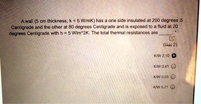 A wall (5 cm thickness, k = 5 W/mK) has a one side insulated at 200 degrees.5 Centigrade and the other at 80 degrees Centigrade and is exposed to a fluid at 20 degrees Centigrade with h = 5 Wlm^2K. The total thermal resistances are (2) ????) K/W 2.10 K/W 0.41 K/W 0.03 K/W 0.21