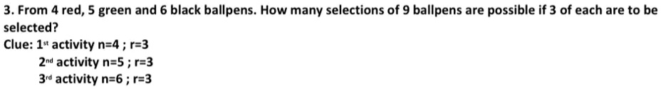 3. From 4 red, 5 green and 6 black ballpens. How many selections of 9 ballpens are possible if 3 of each are to be selected?
Clue: 1st activity n=4; r=3
2nd activity n=5; r=3
3rd activity n=6; r=3