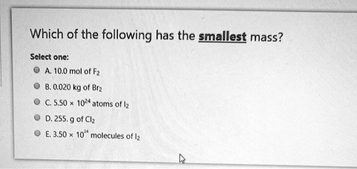 Which of the following has the smallest mass?
Select one:
A. 10.0 mol of F2
B. 0.020 kg of Br2
C. 5.50 × 10^24 atoms of I2
D. 255. g of Cl2
E. 3.50 × 10^24 molecules of I2