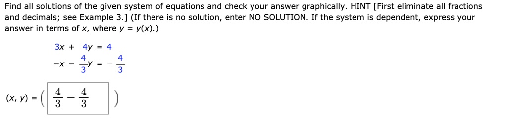 Find all solutions of the given system of equations and check your answer graphically. HINT [First eliminate all fractions and decimals; see Example 3.] (If there is no solution, enter NO SOLUTION. If the system is dependent, express your answer in terms of x, where y = y(x).)
3x + 4y = 4
-x - 4/3y = - 4/3
(x, y) = ( 4/3 - 4/3 )