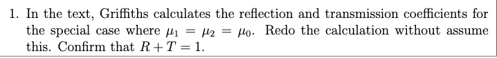 1. In the text, Griffiths calculates the reflection and transmission coefficients for the special case where μ1 = μ2 = μ0. Redo the calculation without assume this. Confirm that R + T = 1.