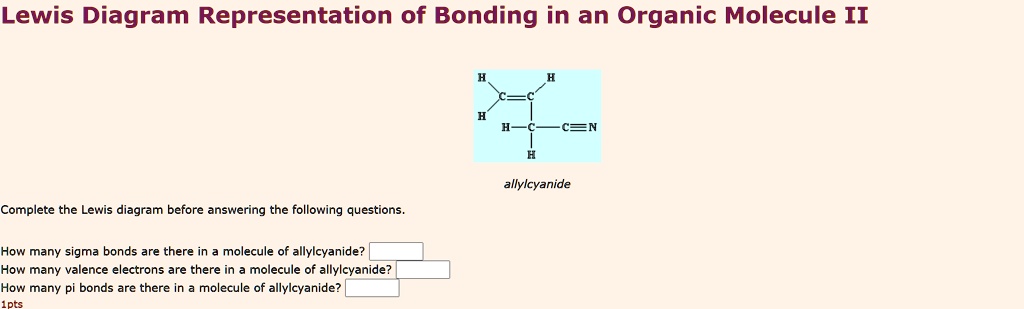 Lewis Diagram Representation of Bonding in an Organic Molecule II
allylcyanide
Complete the Lewis diagram before answering the following questions.
How many sigma bonds are there in a molecule of allylcyanide?
How many valence electrons are there in a molecule of allylcyanide?
How many pi bonds are there in a molecule of allylcyanide?
