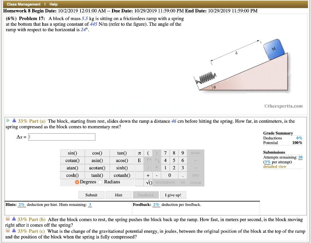 Problem 17: A block of mass 5.5 kg is sitting on a frictionless ramp with a spring at the bottom that has a spring constant of 445 N/m (refer to the figure). The angle of the ramp with respect to the horizontal is 24°.

33% Part (a) The block, starting from rest, slides down the ramp a distance 46 cm before hitting the spring. How far, in centimeters, is the spring compressed as the block comes to momentary rest?

33% Part (b) After the block comes to rest, the spring pushes the block back up the ramp. How fast, in meters per second, is the block moving right after it comes off the spring?

33% Part (c) What is the change of the gravitational potential energy, in joules, between the original position of the block at the top of the ramp and the position of the block when the spring is fully compressed?