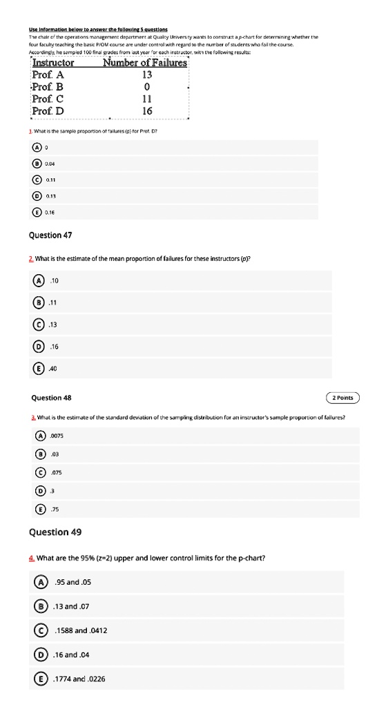 Use Information below to answer the following 5 questions
The chair of the operations management department at Quality University wants to construct a p-chart for determining whether the
four faculty teaching the basic PIOM course are under control with regard to the number of students who fail the course.
Accordingly, he sampled 100 final grades from last year for each instructor, with the following results:
Instructor	Number of Failures
Prof. A	13
Prof. B	0
Prof. C	11
Prof. D	16
1. What is the sample proportion of failures (p) for Prof. D?
A. 0
B. 0.04
C. 0.11
D. 0.13
E. 0.16
Question 47
2. What is the estimate of the mean proportion of failures for these instructors (p̅)?
A. .10
B. .11
C. .13
D. .16
E. .40
Question 48
2 Points
3. What is the estimate of the standard deviation of the sampling distribution for an instructor's sample proportion of failures?
A. .0075
B. .03
C. .075
D. .3
E. .75
Question 49
4. What are the 95% (z=2) upper and lower control limits for the p-chart?
A. .95 and .05
B. .13 and .07
C. .1588 and .0412
D. .16 and .04
E. .1774 and .0226