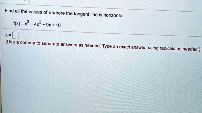 Find all the values of x where the tangent line is horizontal.
f(x) = x^3 - 4x^2 - 9x + 10
x =
(Use a comma to separate answers as needed. Type an exact answer, using radicals as needed.)