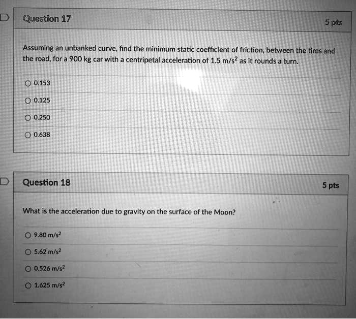 Assuming an unbanked curve, find the minimum static coefficient of friction, between the tires and the road, for a 900 kg car with a centripetal acceleration of 1.5 m/s^2 as it rounds a turn.

0.153
0.125
0.250
0.638

What is the acceleration due to gravity on the surface of the Moon?

9.80 m/s^2
5.62 m/s^2
0.526 m/s^2
1.625 m/s^2