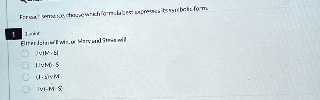For each sentence, choose which formula best expresses its symbolic form.
1
1 point
Either John will win, or Mary and Steve will.
Jv (M ·S)
(J v M) ·S
(J ·S) v M
Jv (-M ·S)