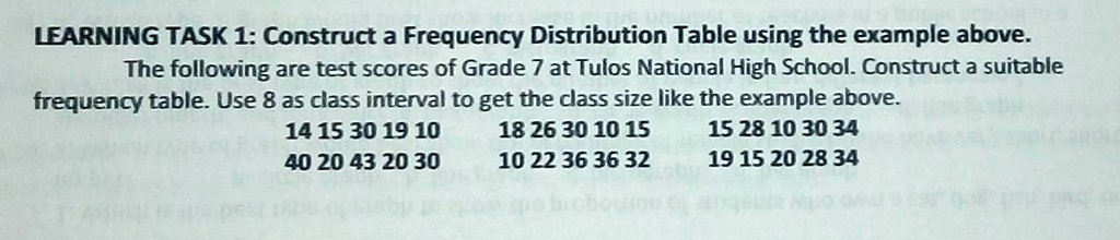 LEARNING TASK 1: Construct a Frequency Distribution Table using the example above.
The following are test scores of Grade 7 at Tulos National High School. Construct a suitable
frequency table. Use 8 as class interval to get the class size like the example above.
14 15 30 19 10
40 20 43 20 30
18 26 30 10 15
10 22 36 36 32
15 28 10 30 34
19 15 20 28 34