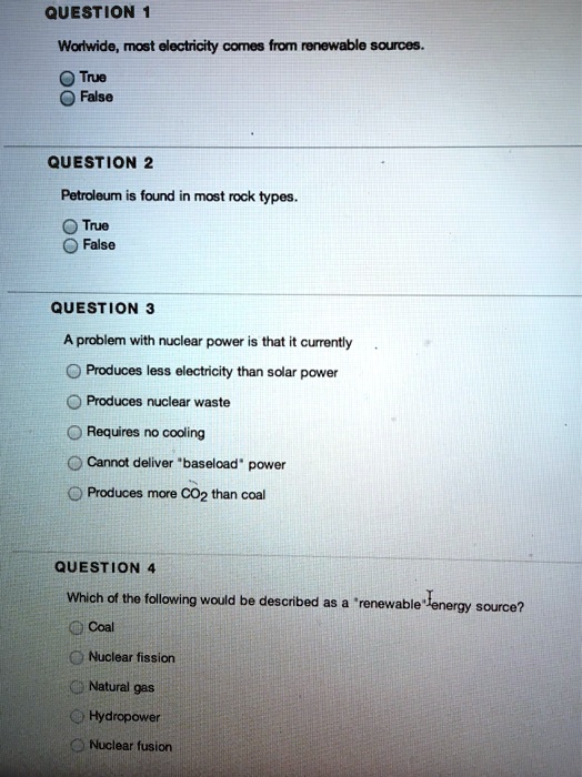 QUESTION 1
Worlwide, most electricity comes from renewable sources.
True
False
QUESTION 2
Petroleum is found in most rock types.
True
False
QUESTION 3
A problem with nuclear power is that it currently
Produces less electricity than solar power
Produces nuclear waste
Requires no cooling
Cannot deliver "baseload" power
Produces more CO2 than coal
QUESTION 4
Which of the following would be described as a "renewable" energy source?
Coal
Nuclear fission
Natural gas
Hydropower
Nuclear fusion