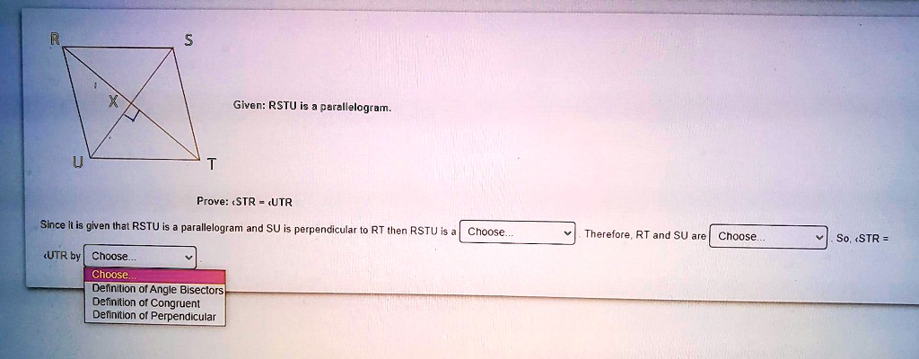 Given: RSTU is a parallelogram.

Prove: ?STR = ?UTR

Since it is given that RSTU is a parallelogram and SU is perpendicular to RT then RSTU is a Choose... . Therefore, RT and SU are Choose... . So, ?STR = ?UTR by Choose...
Choose...
Definition of Angle Bisectors
Definition of Congruent
Definition of Perpendicular