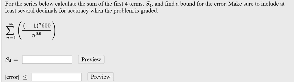 For the series below calculate the sum of the first 4 terms, S4, and find a bound for the error. Make sure to include at least several decimals for accuracy when the problem is graded.

?n=1^? ((-1)^n 600) / n^0.6

S4 = 
|error| ?