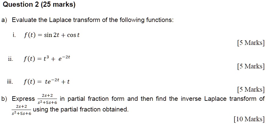 a) Evaluate the Laplace transform of the following functions:
i. f(t) = sin 2t + cos t
ii. f(t) = t^3 + e^-2t
iii. f(t) = te^-2t + t
b) Express (2s+2)/(s^2+5s+6) in partial fraction form and then find the inverse Laplace transform of (2s+2)/(s^2+5s+6) using the partial fraction obtained.