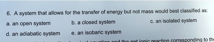 A system that allows for the transfer of energy but not mass would best classified as:
a. an open system
b. a closed system
c. an isolated system
d. an adiabatic system
e. an isobaric system