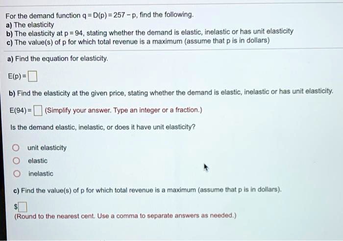 For the demand function q = D(p) = 257 - p, find the following.
a) The elasticity
b) The elasticity at p = 94, stating whether the demand is elastic, inelastic or has unit elasticity
c) The value(s) of p for which total revenue is a maximum (assume that p is in dollars)

a) Find the equation for elasticity.

E(p) =

b) Find the elasticity at the given price, stating whether the demand is elastic, inelastic or has unit elasticity.

E(94) = (Simplify your answer. Type an integer or a fraction.)

Is the demand elastic, inelastic, or does it have unit elasticity?

unit elasticity
elastic
inelastic

c) Find the value(s) of p for which total revenue is a maximum (assume that p is in dollars).

(Round to the nearest cent. Use a comma to separate answers as needed.)