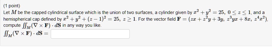 Let M be the capped cylindrical surface which is the union of two surfaces, a cylinder given by x^2 + y^2 = 25, 0 ? z ? 1, and a hemispherical cap defined by x^2 + y^2 + (z ? 1)^2 = 25, z ? 1. For the vector field F = (zx + z^2y + 3y, z^3yx + 8x, z^4x^2), compute ?M(? × F) · dS in any way you like.
?M(? × F) · dS =