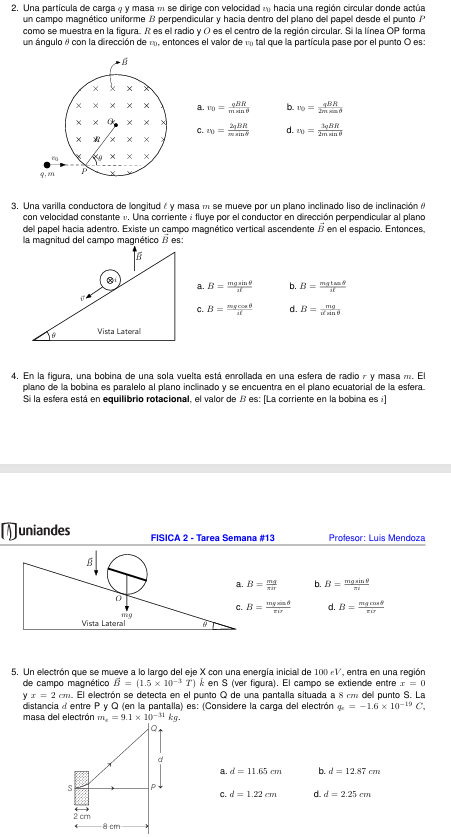 2. Una partícula de carga q y masa m se dirige con velocidad v0 hacia una región circular donde actúa un campo magnético uniforme B perpendicular y hacia dentro del plano del papel desde el punto P como se muestra en la figura. R es el radio y O es el centro de la región circular. Si la línea OP forma un ángulo ? con la dirección de v0, entonces el valor de v0 tal que la partícula pase por el punto O es:
a. v0 = qBR / (m sin ?)
b. v0 = qBR / (2m sin ?)
c. v0 = 2 qBR / (m sin ?)
d. v0 = 3 qBR / (2m sin ?)

3. Una varilla conductora de longitud ? y masa m se mueve por un plano inclinado liso de inclinación ? con velocidad constante v. Una corriente i fluye por el conductor en dirección perpendicular al plano del papel hacia adentro. Existe un campo magnético vertical ascendente B en el espacio. Entonces, la magnitud del campo magnético B es:
a. B = mg sin ? / (i ?)
b. B = mg tan ? / (i ?)
c. B = mg cos ? / (i ?)
d. B = mg / (i sin ?)

4. En la figura, una bobina de una sola vuelta está enrollada en una esfera de radio r y masa m. El plano de la bobina es paralelo al plano inclinado y se encuentra en el plano ecuatorial de la esfera. Si la esfera está en equilibrio rotacional, el valor de B es: [La corriente en la bobina es i]
a. B = mg / (? i r)
b. B = mg sin ? / (? i)
c. B = mg cos ? / (? i r)
d. B = m g ? / (? i r)  

5. Un electrón que se mueve a lo largo del eje X con una energía inicial de 100 eV, entra en una región de campo magnético B = (1.5 × 10^?3 T) k? en S (ver figura). El campo se extiende entre x = 0 y x = 2 cm. El electrón se detecta en el punto Q de una pantalla situada a 8 cm del punto S. La distancia d entre P y Q (en la pantalla) es: (Considere la carga del electrón qe = ?1.6 × 10^?19 C, masa del electrón me = 9.1 × 10^?31 kg).
a. d = 11.65 cm
b. d = 12.87 cm
c. d = 1.22 cm
d. d = 2.25 cm