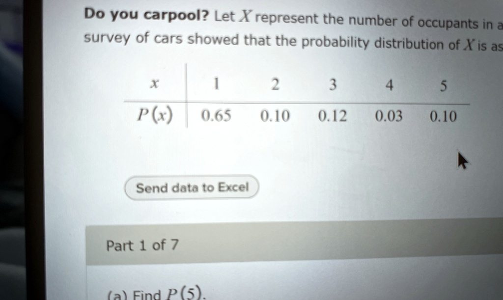 Do you carpool? Let X represent the number of occupants in a survey of cars showed that the probability distribution of X is as

x | 1 | 2 | 3 | 4 | 5
–|—|—|—|—|–
P(x) | 0.65 | 0.10 | 0.12 | 0.03 | 0.10

(a) Find P(5).