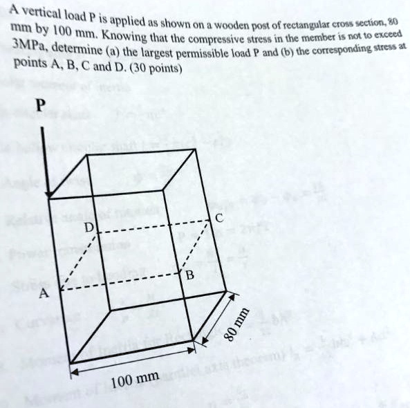 A vertical load P is applied as shown on a wooden post of rectangular cross section, 80 mm by 100 mm. Knowing that the compressive stress in the member is not to exceed 3MPa, determine (a) the largest permissible load P and (b) the corresponding stress at points A, B, C and D. (30 points)