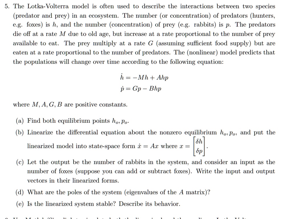 5. The Lotka-Volterra model is often used to describe the interactions between two species (predator and prey) in an ecosystem. The number (or concentration) of predators (hunters, e.g. foxes) is h, and the number (concentration) of prey (e.g. rabbits) is p. The predators die off at a rate M due to old age, but increase at a rate proportional to the number of prey available to eat. The prey multiply at a rate G (assuming sufficient food supply) but are eaten at a rate proportional to the number of predators. The (nonlinear) model predicts that the populations will change over time according to the following equation:

h? = -Mh + Ahp
p? = Gp - Bhp

where M, A, G, B are positive constants.

(a) Find both equilibrium points h?, p?.
(b) Linearize the differential equation about the nonzero equilibrium h?, p?, and put the linearized model into state-space form x? = Ax where x = [?h, ?p]?.
(c) Let the output be the number of rabbits in the system, and consider an input as the number of foxes (suppose you can add or subtract foxes). Write the input and output vectors in their linearized forms.
(d) What are the poles of the system (eigenvalues of the A matrix)?
(e) Is the linearized system stable? Describe its behavior.