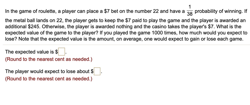 In the game of roulette, a player can place a 7 bet on the number 22 and have a 1/38 probability of winning. If the metal ball lands on 22, the player gets to keep the7 paid to play the game and the player is awarded an additional 245. Otherwise, the player is awarded nothing and the casino takes the player's7. What is the expected value of the game to the player? If you played the game 1000 times, how much would you expect to lose? Note that the expected value is the amount, on average, one would expect to gain or lose each game.

The expected value is .
(Round to the nearest cent as needed.)

The player would expect to lose about .
(Round to the nearest cent as needed.)