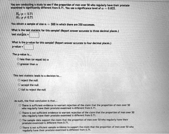You are conducting a study to see if the proportion of men over 50 who regularly have their prostate examined is significantly different from 0.71. You use a significance level of ? = 0.002.

H0: p = 0.71
H1: p ? 0.71

You obtain a sample of size n = 386 in which there are 250 successes.

What is the test statistic for this sample? (Report answer accurate to three decimal places.)
test statistic = 

What is the p-value for this sample? (Report answer accurate to four decimal places.)
p-value = 

The p-value is...
? less than (or equal to) ?
? greater than ?

This test statistic leads to a decision to...
? reject the null
? accept the null
? fail to reject the null

As such, the final conclusion is that...
? There is sufficient evidence to warrant rejection of the claim that the proportion of men over 50 who regularly have their prostate examined is different from 0.71.
? There is not sufficient evidence to warrant rejection of the claim that the proportion of men over 50 who regularly have their prostate examined is different from 0.71.
? The sample data support the claim that the proportion of men over 50 who regularly have their prostate examined is different from 0.71.
? There is not sufficient sample evidence to support the claim that the proportion of men over 50 who regularly have their prostate examined is different from 0.71.