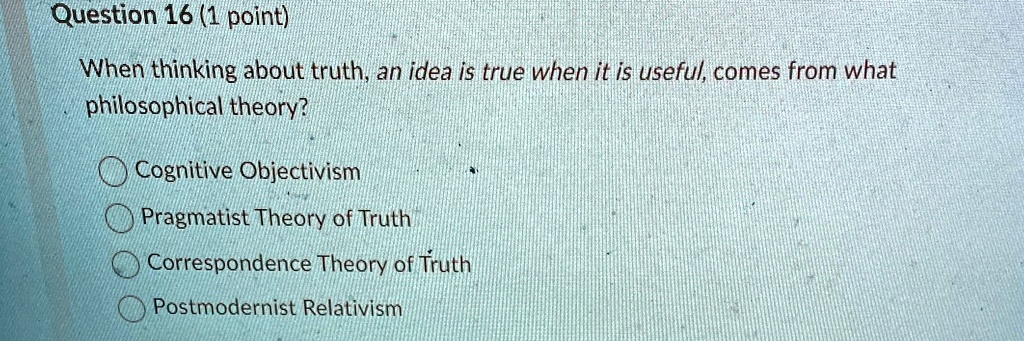 Question 16 (1 point)
When thinking about truth, an idea is true when it is useful, comes from what
philosophical theory?
Cognitive Objectivism
Pragmatist Theory of Truth
Correspondence Theory of Truth
Postmodernist Relativism