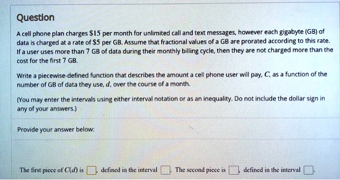 Question
A cell phone plan charges 15 per month for unlimited call and text messages, however each gigabyte (GB) of data is charged at a rate of5 per GB. Assume that fractional values of a GB are prorated according to this rate. If a user uses more than 7 GB of data during their monthly billing cycle, then they are not charged more than the cost for the first 7 GB.
Write a piecewise-defined function that describes the amount a cell phone user will pay, C, as a function of the number of GB of data they use, d, over the course of a month.
(You may enter the intervals using either interval notation or as an inequality. Do not include the dollar sign in any of your answers.)
Provide your answer below:
The first piece of C(d) is [ ], defined in the interval [ ]. The second piece is [ ] defined in the interval [ ].