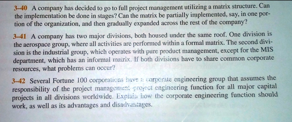 3-40 A company has decided to go to full project management utilizing a matrix structure. Can the implementation be done in stages? Can the matrix be partially implemented, say, in one portion of the organization, and then gradually expanded across the rest of the company?

3-41 A company has two major divisions, both housed under the same roof. One division is the aerospace group, where all activities are performed within a formal matrix. The second division is the industrial group, which operates with pure product management, except for the MIS department, which has an informal matrix. If both divisions have to share common corporate resources, what problems can occur?

3-42 Several Fortune 100 corporations have a corporate engineering group that assumes the responsibility of the project management-project engineering function for all major capital projects in all divisions worldwide. Explain how the corporate engineering function should work, as well as its advantages and disadvantages.