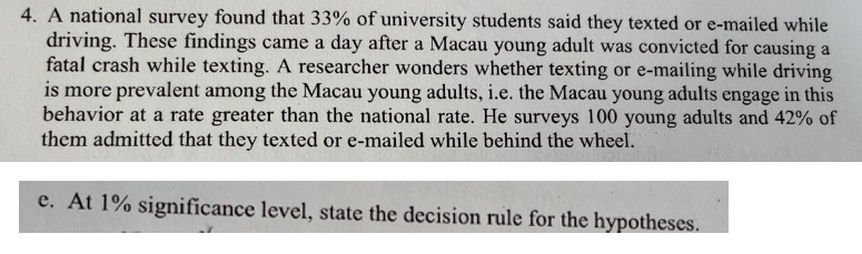 4. A national survey found that 33% of university students said they texted or e-mailed while
driving. These findings came a day after a Macau young adult was convicted for causing a
fatal crash while texting. A researcher wonders whether texting or e-mailing while driving
is more prevalent among the Macau young adults, i.e. the Macau young adults engage in this
behavior at a rate greater than the national rate. He surveys 100 young adults and 42% of
them admitted that they texted or e-mailed while behind the wheel.
e. At 1% significance level, state the decision rule for the hypotheses.