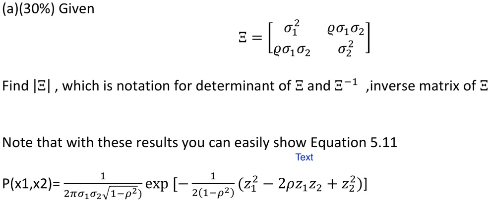 (a)(30%) Given
Σ = 
    < b m a t r i x >
Find |Σ|, which is notation for determinant of Σ and Σ^-1, inverse matrix of Σ
Note that with these results you can easily show Equation 5.11
Text
P(x1, x2) = (1)/(2 πσ1 σ2 √(1 - ρ^2))[ -(1)/(2(1 - ρ^2)) (z1^2 - 2 ρ z1 z2 + z2^2) ]