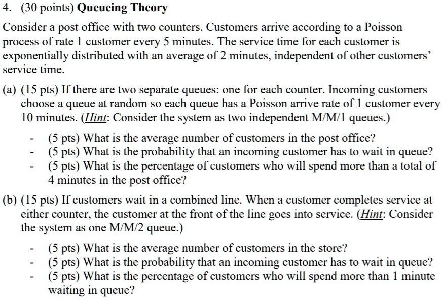 4. (30 points) Queueing Theory

Consider a post office with two counters. Customers arrive according to a Poisson process of rate 1 customer every 5 minutes. The service time for each customer is exponentially distributed with an average of 2 minutes, independent of other customers' service time.

(a) (15 pts) If there are two separate queues: one for each counter. Incoming customers choose a queue at random so each queue has a Poisson arrive rate of 1 customer every 10 minutes. (Hint: Consider the system as two independent M/M/1 queues.)

- (5 pts) What is the average number of customers in the post office?
- (5 pts) What is the probability that an incoming customer has to wait in queue?
- (5 pts) What is the percentage of customers who will spend more than a total of 4 minutes in the post office?

(b) (15 pts) If customers wait in a combined line. When a customer completes service at either counter, the customer at the front of the line goes into service. (Hint: Consider the system as one M/M/2 queue.)

- (5 pts) What is the average number of customers in the store?
- (5 pts) What is the probability that an incoming customer has to wait in queue?
- (5 pts) What is the percentage of customers who will spend more than 1 minute waiting in queue?