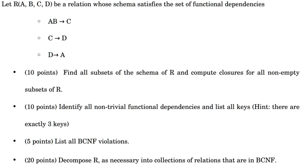 Let R(A, B, C, D) be a relation whose schema satisfies the set of functional dependencies
? AB ? C
? C ? D
? D ? A
• (10 points) Find all subsets of the schema of R and compute closures for all non-empty
subsets of R.
• (10 points) Identify all non-trivial functional dependencies and list all keys (Hint: there are
exactly 3 keys)
• (5 points) List all BCNF violations.
• (20 points) Decompose R, as necessary into collections of relations that are in BCNF.