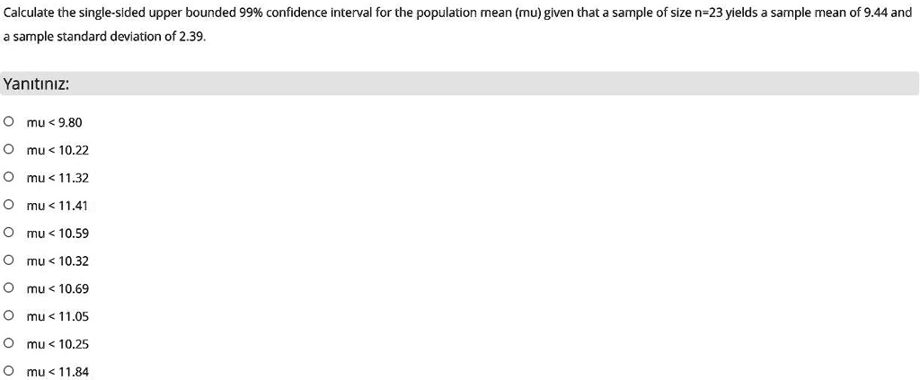 Calculate the single-sided upper bounded 99% confidence interval for the population mean (mu) given that a sample of size n=23 yields a sample mean of 9.44 and a sample standard deviation of 2.39.

mu < 9.80
mu < 10.22
mu < 11.32
mu < 11.41
mu < 10.59
mu < 10.32
mu < 10.69
mu < 11.05
mu < 10.25
mu < 11.84