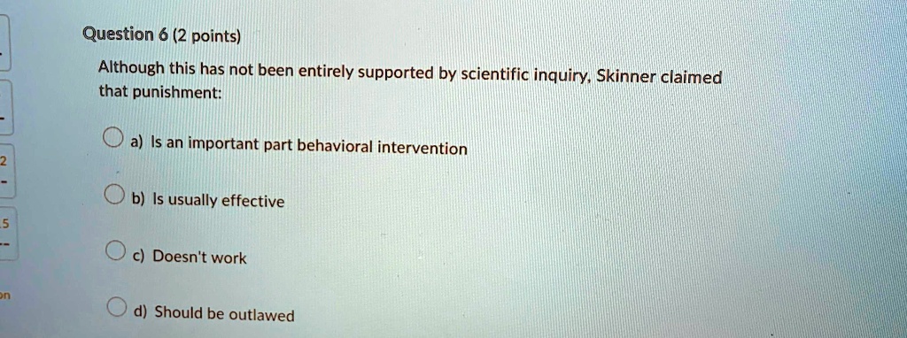 Question 6 (2 points)
Although this has not been entirely supported by scientific inquiry, Skinner claimed
that punishment:
a) Is an important part behavioral intervention
b) Is usually effective
c) Doesn't work
d) Should be outlawed