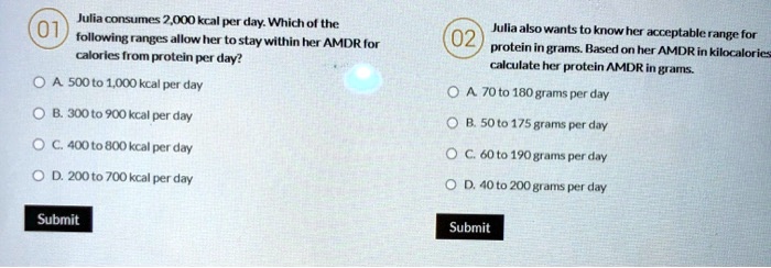 01 Julia consumes 2,000 kcal per day. Which of the following ranges allow her to stay within her AMDR for calories from protein per day? A. 500 to 1,000 kcal per day B. 300 to 900 kcal per day C. 400 to 800 kcal per day D. 200 to 700 kcal per day 02 Julia also wants to know her acceptable range for protein in grams. Based on her AMDR in kilocalories calculate her protein AMDR in grams. A. 70 to 180 grams per day B. 50 to 175 grams per day C. 60 to 190 grams per day D. 40 to 200 grams per day