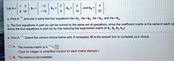 Let A = [1 2; 8 18], b1 = [-2; -10], b2 = [2; 8], b3 = [2; 14], and b4 = [4; 22].
a. Find A^-1 and use it solve the four equations Ax = b1, Ax = b2, Ax = b3, and Ax = b4.
b. The four equations in part (a) can be solved by the same set of operations, since the coefficient matrix is the same in each case. Solve the four equations in part (a) by row reducing the augmented matrix [A b1 b2 b3 b4].
a. Find A^-1. Select the correct choice below and, if necessary, fill in the answer box to complete your choice
A. The inverse matrix is A^-1 = [ ]. (Type an integer or simplified fraction for each matrix element.)
B. The matrix is not invertible.