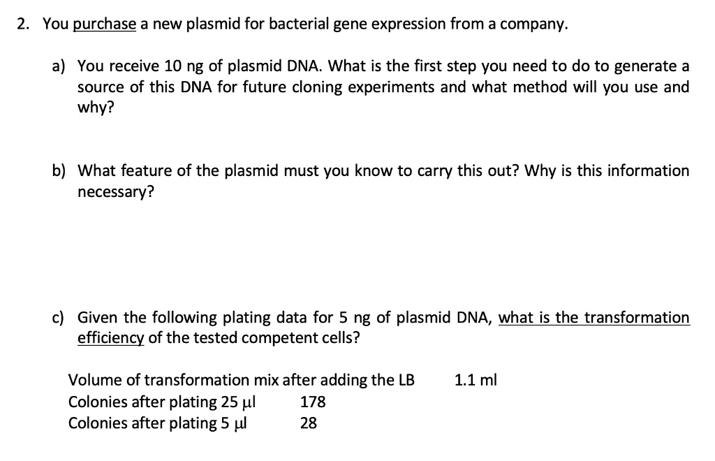 2. You purchase a new plasmid for bacterial gene expression from a company.

a) You receive 10 ng of plasmid DNA. What is the first step you need to do to generate a source of this DNA for future cloning experiments and what method will you use and why?

b) What feature of the plasmid must you know to carry this out? Why is this information necessary?

c) Given the following plating data for 5 ng of plasmid DNA, what is the transformation efficiency of the tested competent cells?

Volume of transformation mix after adding the LB 1.1 ml
Colonies after plating 25 µl 178
Colonies after plating 5 µl 28