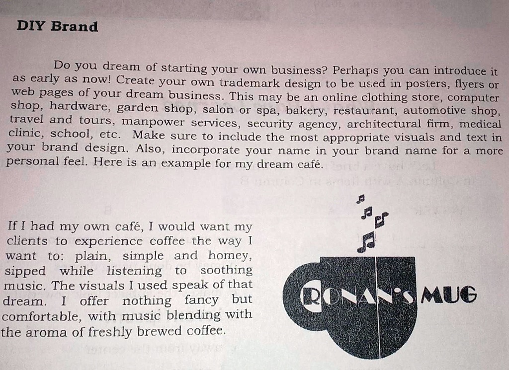 DIY Brand
Do you dream of starting your own business? Perhaps you can introduce it
as early as now! Create your own trademark design to be used in posters, flyers or
web pages of your dream business. This may be an online clothing store, computer
shop, hardware, garden shop, salon or spa, bakery, restaurant, automotive shop,
travel and tours, manpower services, security agency, architectural firm, medical
clinic, school, etc. Make sure to include the most appropriate visuals and text in
your brand design. Also, incorporate your name in your brand name for a more
personal feel. Here is an example for my dream café.
If I had my own café, I would want my
clients to experience coffee the way I
want to: plain, simple and homey,
sipped while listening to soothing
music. The visuals I used speak of that
dream. I offer nothing fancy but
comfortable, with music blending with
the aroma of freshly brewed coffee.
RONAN'S MUG