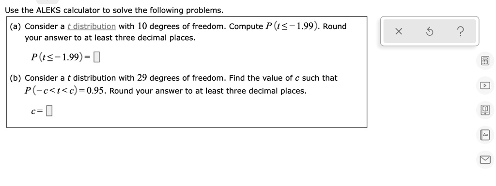 Use the ALEKS calculator to solve the following problems.
(a) Consider a t distribution with 10 degrees of freedom. Compute P(t ? -1.99). Round your answer to at least three decimal places.
P(t ? -1.99) =
(b) Consider a t distribution with 29 degrees of freedom. Find the value of c such that P(-c < t < c) = 0.95. Round your answer to at least three decimal places.
c =