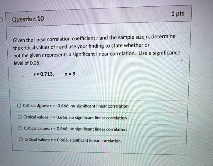 Question 10
Given the linear correlation coefficient r and the sample size n, determine the critical values of r and use your finding to state whether or
not the given r represents a significant linear correlation. Use a significance
level of 0.05.
r = 0.713, n = 9
Critical values: r = -0.666, no significant linear correlation
Critical values: r = 0.666, no significant linear correlation
Critical values: r = 0.666, no significant linear correlation
Critical values: r = 0.666, significant linear correlation