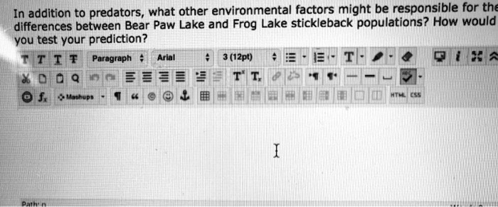 In addition to predators, what other environmental factors might be responsible for the
differences between Bear Paw Lake and Frog Lake stickleback populations? How would
you test your prediction?