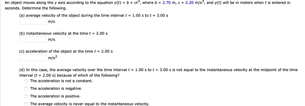 An object moves along the y axis according to the equation y(t) = b + ct³, where b = 2.70 m, c = 2.20 m/s³, and y(t) will be in meters when t is entered in seconds. Determine the following.
(a) average velocity of the object during the time interval t = 1.00 s to t = 3.00 s
m/s
(b) instantaneous velocity at the time t = 2.00 s
m/s
(c) acceleration of the object at the time t = 2.00 s
m/s²
(d) In this case, the average velocity over the time interval t = 1.00 s to t = 3.00 s is not equal to the instantaneous velocity at the midpoint of the time interval (t = 2.00 s) because of which of the following?
The acceleration is not a constant.
The acceleration is negative.
The acceleration is positive.
The average velocity is never equal to the instantaneous velocity.