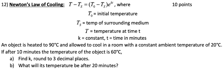 Newton's Law of Cooling: T - Ts = (T0 - Ts)ekt , where T0 = initial temperature Ts = temp of surrounding medium T = temperature at time t k = constant, t = time in minutes An object is heated to 90°C and allowed to cool in a room with a constant ambient temperature of 20°C. If after 10 minutes the temperature of the object is 60°C, a) Find k, round to 3 decimal places. b) What will its temperature be after 20 minutes?