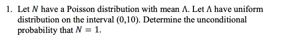 1. Let N have a Poisson distribution with mean ?. Let ? have uniform distribution on the interval (0,10). Determine the unconditional probability that N = 1.
