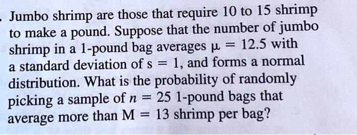 Jumbo shrimp are those that require 10 to 15 shrimp to make a pound. Suppose that the number of jumbo shrimp in a 1-pound bag averages ? = 12.5 with a standard deviation of s = 1, and forms a normal distribution. What is the probability of randomly picking a sample of n = 25 1-pound bags that average more than M = 13 shrimp per bag?
