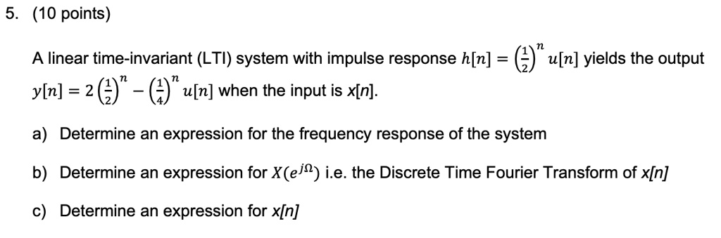 5. (10 points)

A linear time-invariant (LTI) system with impulse response h[n] = (1/2)^n u[n] yields the output y[n] = 2(1/2)^n - (1/4)^n u[n] when the input is x[n].

a) Determine an expression for the frequency response of the system

b) Determine an expression for X(e^j?) i.e. the Discrete Time Fourier Transform of x[n]

c) Determine an expression for x[n]