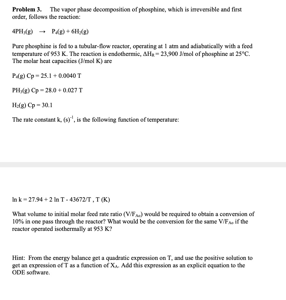 Problem 3. The vapor phase decomposition of phosphine, which is irreversible and first order, follows the reaction:

4PH3(g) ? P4(g) + 6H2(g)

Pure phosphine is fed to a tubular-flow reactor, operating at 1 atm and adiabatically with a feed temperature of 953 K. The reaction is endothermic, ?HR = 23,900 J/mol of phosphine at 25°C. The molar heat capacities (J/mol K) are

P4(g) Cp = 25.1 + 0.0040 T

PH3(g) Cp = 28.0 + 0.027 T

H2(g) Cp = 30.1

The rate constant k, (s)-1, is the following function of temperature:

ln k = 27.94 + 2 ln T - 43672/T , T (K)

What volume to initial molar feed rate ratio (V/FAo) would be required to obtain a conversion of 10% in one pass through the reactor? What would be the conversion for the same V/FAo if the reactor operated isothermally at 953 K?

Hint: From the energy balance get a quadratic expression on T, and use the positive solution to get an expression of T as a function of XA. Add this expression as an explicit equation to the ODE software.