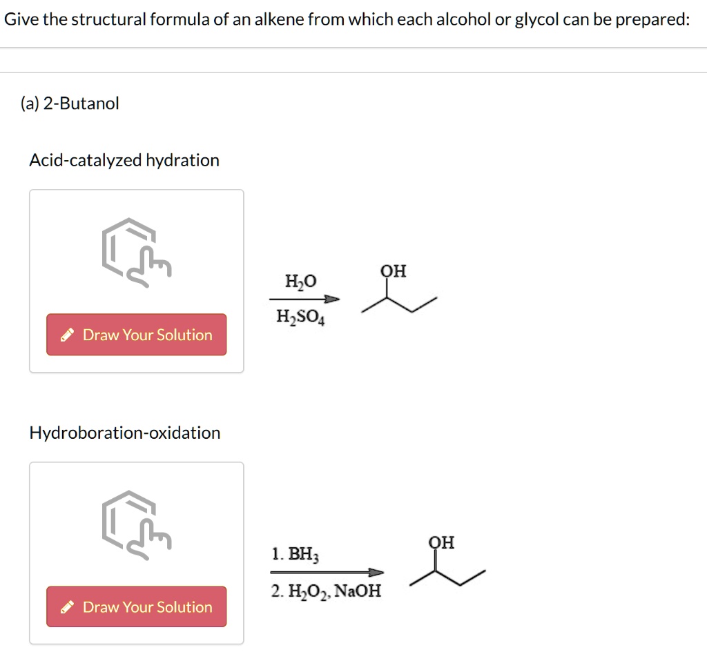 Give the structural formula of an alkene from which each alcohol or glycol can be prepared:
(a) 2-Butanol
Acid-catalyzed hydration
H2O
H2SO4
OH
Draw Your Solution
Hydroboration-oxidation
1. BH3
2. H2O2, NaOH
Draw Your Solution
OH
